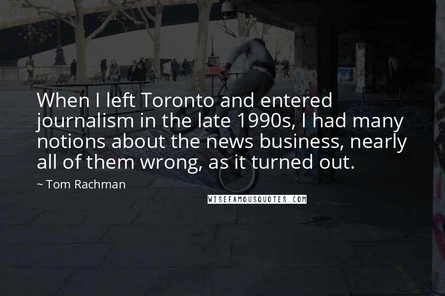 Tom Rachman Quotes: When I left Toronto and entered journalism in the late 1990s, I had many notions about the news business, nearly all of them wrong, as it turned out.