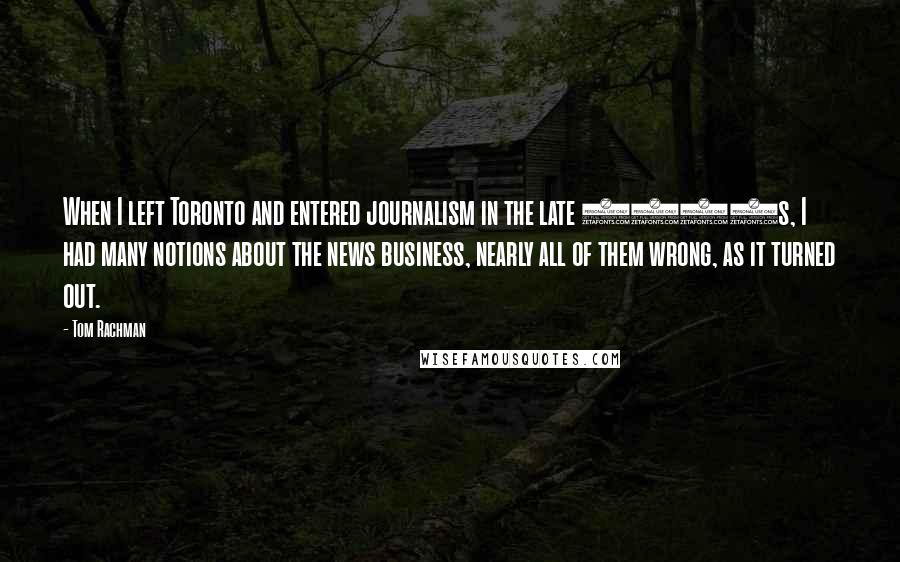 Tom Rachman Quotes: When I left Toronto and entered journalism in the late 1990s, I had many notions about the news business, nearly all of them wrong, as it turned out.