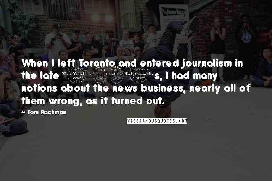 Tom Rachman Quotes: When I left Toronto and entered journalism in the late 1990s, I had many notions about the news business, nearly all of them wrong, as it turned out.