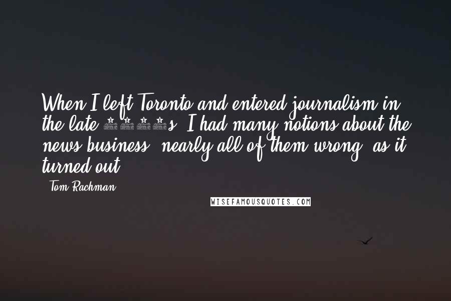 Tom Rachman Quotes: When I left Toronto and entered journalism in the late 1990s, I had many notions about the news business, nearly all of them wrong, as it turned out.