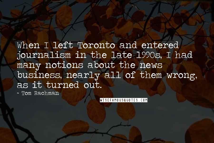 Tom Rachman Quotes: When I left Toronto and entered journalism in the late 1990s, I had many notions about the news business, nearly all of them wrong, as it turned out.