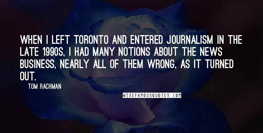 Tom Rachman Quotes: When I left Toronto and entered journalism in the late 1990s, I had many notions about the news business, nearly all of them wrong, as it turned out.