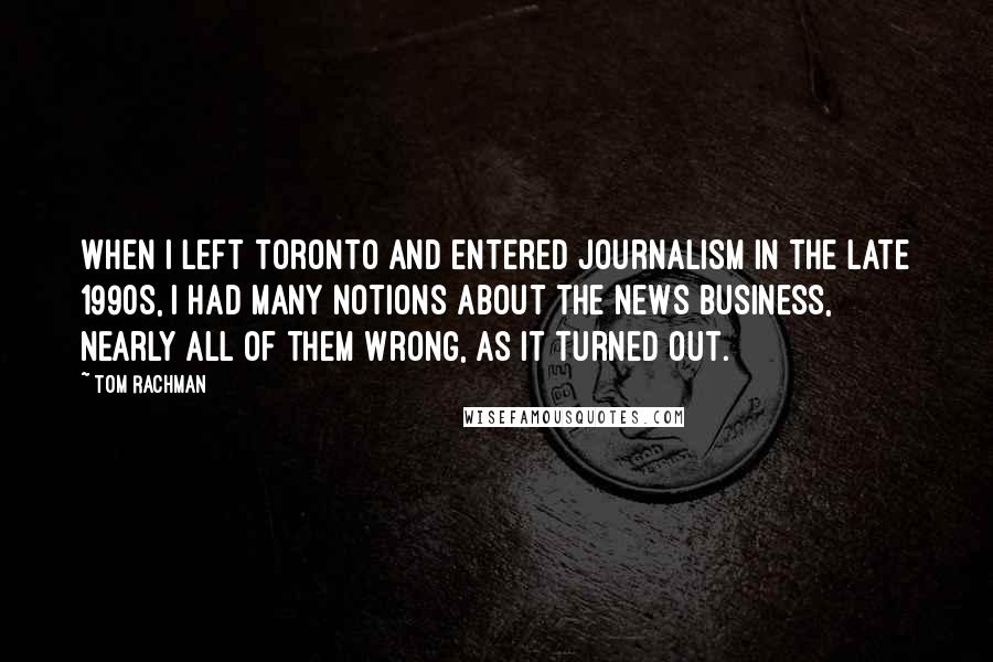 Tom Rachman Quotes: When I left Toronto and entered journalism in the late 1990s, I had many notions about the news business, nearly all of them wrong, as it turned out.