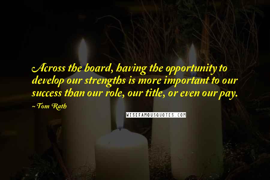 Tom Rath Quotes: Across the board, having the opportunity to develop our strengths is more important to our success than our role, our title, or even our pay.