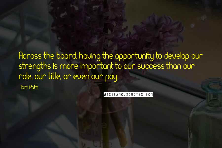 Tom Rath Quotes: Across the board, having the opportunity to develop our strengths is more important to our success than our role, our title, or even our pay.