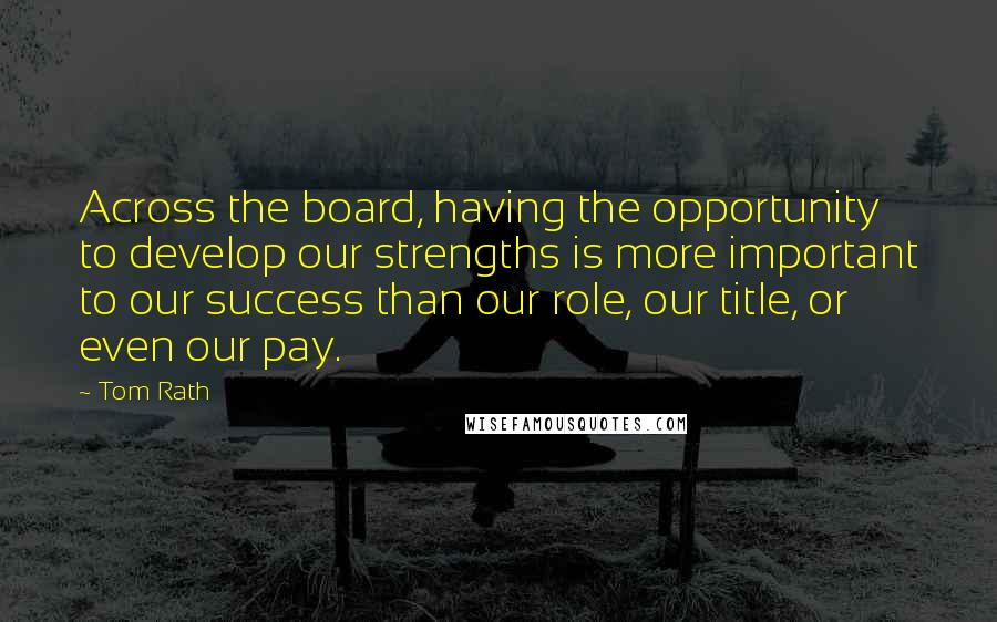 Tom Rath Quotes: Across the board, having the opportunity to develop our strengths is more important to our success than our role, our title, or even our pay.