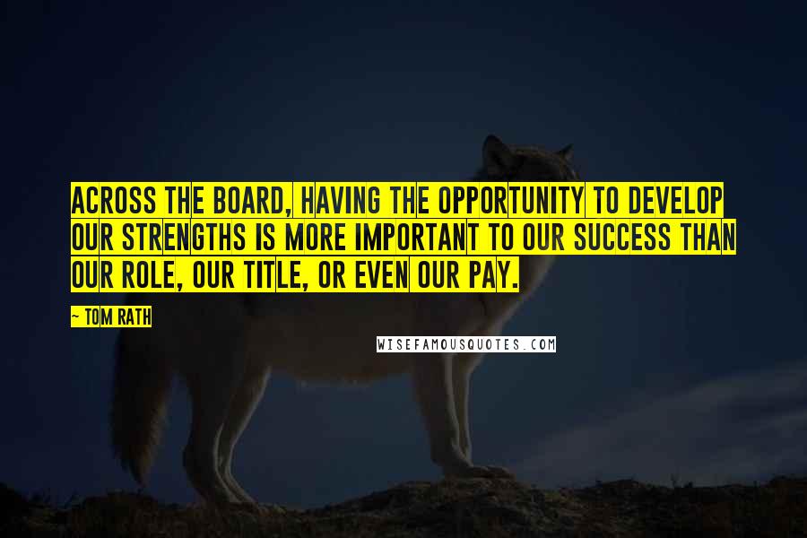 Tom Rath Quotes: Across the board, having the opportunity to develop our strengths is more important to our success than our role, our title, or even our pay.