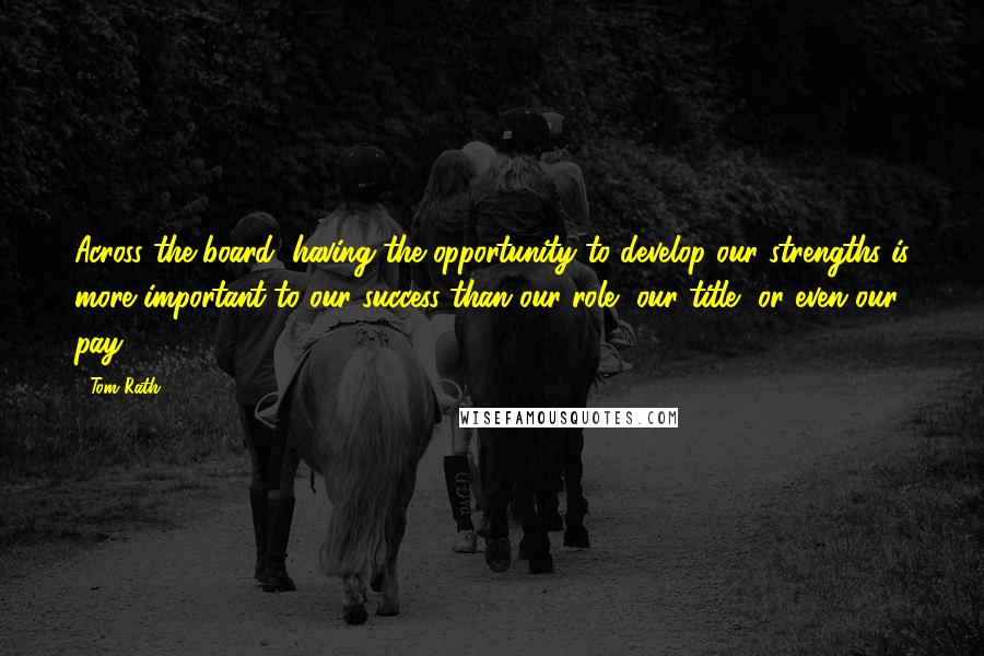 Tom Rath Quotes: Across the board, having the opportunity to develop our strengths is more important to our success than our role, our title, or even our pay.