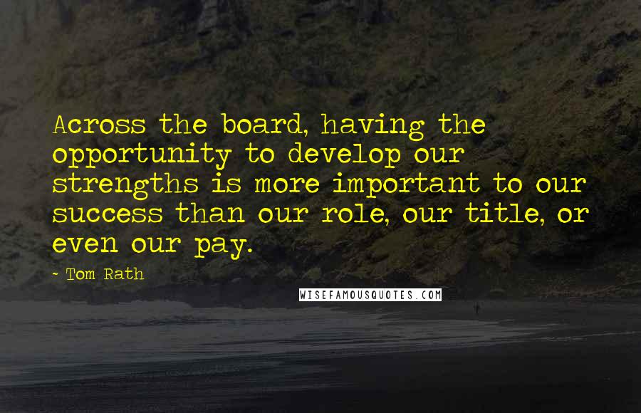 Tom Rath Quotes: Across the board, having the opportunity to develop our strengths is more important to our success than our role, our title, or even our pay.