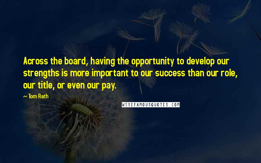 Tom Rath Quotes: Across the board, having the opportunity to develop our strengths is more important to our success than our role, our title, or even our pay.