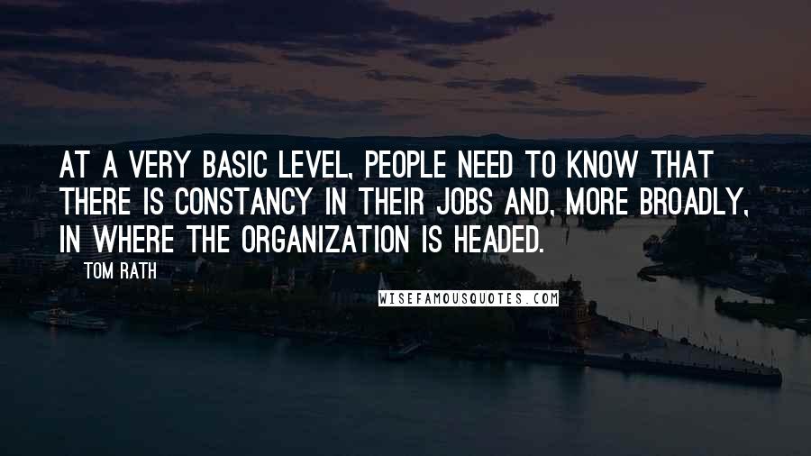 Tom Rath Quotes: At a very basic level, people need to know that there is constancy in their jobs and, more broadly, in where the organization is headed.