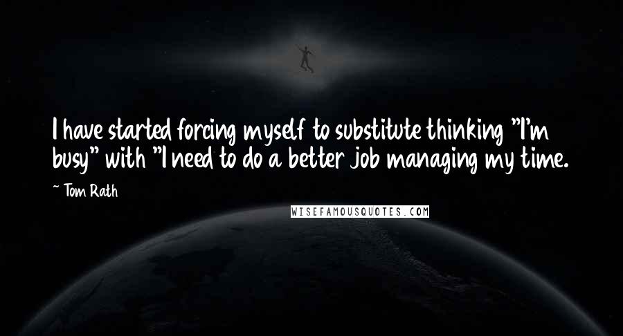 Tom Rath Quotes: I have started forcing myself to substitute thinking "I'm busy" with "I need to do a better job managing my time.