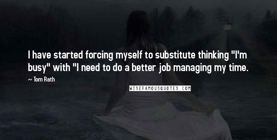 Tom Rath Quotes: I have started forcing myself to substitute thinking "I'm busy" with "I need to do a better job managing my time.