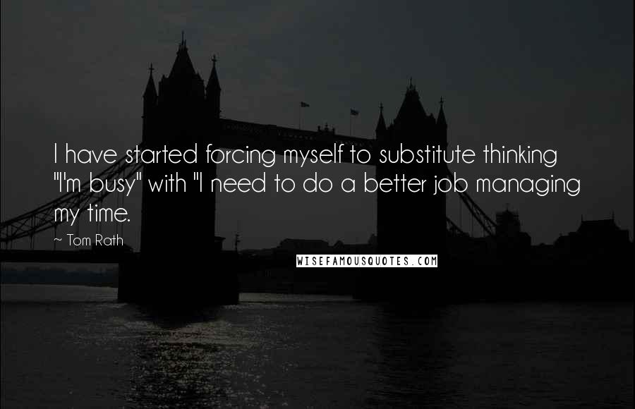 Tom Rath Quotes: I have started forcing myself to substitute thinking "I'm busy" with "I need to do a better job managing my time.