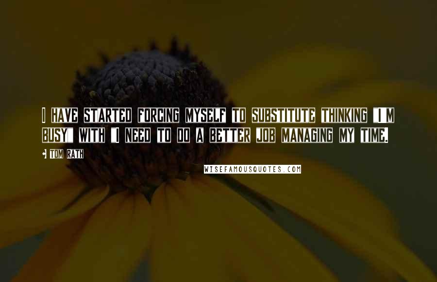Tom Rath Quotes: I have started forcing myself to substitute thinking "I'm busy" with "I need to do a better job managing my time.