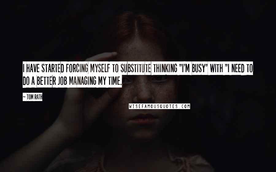 Tom Rath Quotes: I have started forcing myself to substitute thinking "I'm busy" with "I need to do a better job managing my time.