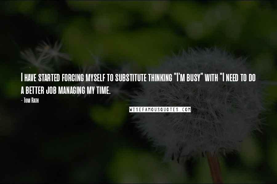 Tom Rath Quotes: I have started forcing myself to substitute thinking "I'm busy" with "I need to do a better job managing my time.