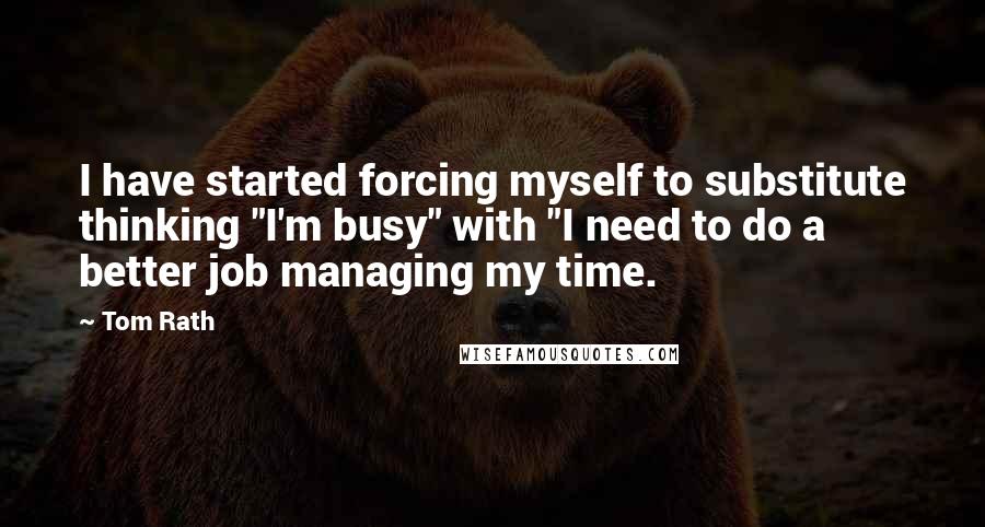 Tom Rath Quotes: I have started forcing myself to substitute thinking "I'm busy" with "I need to do a better job managing my time.