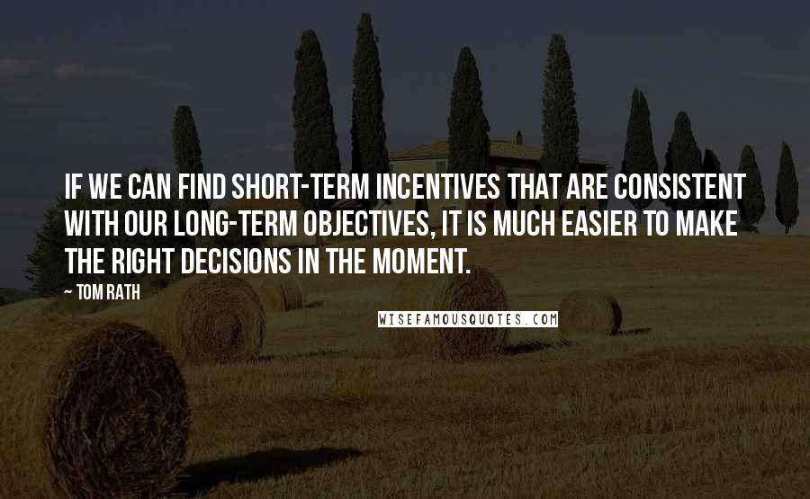 Tom Rath Quotes: If we can find short-term incentives that are consistent with our long-term objectives, it is much easier to make the right decisions in the moment.