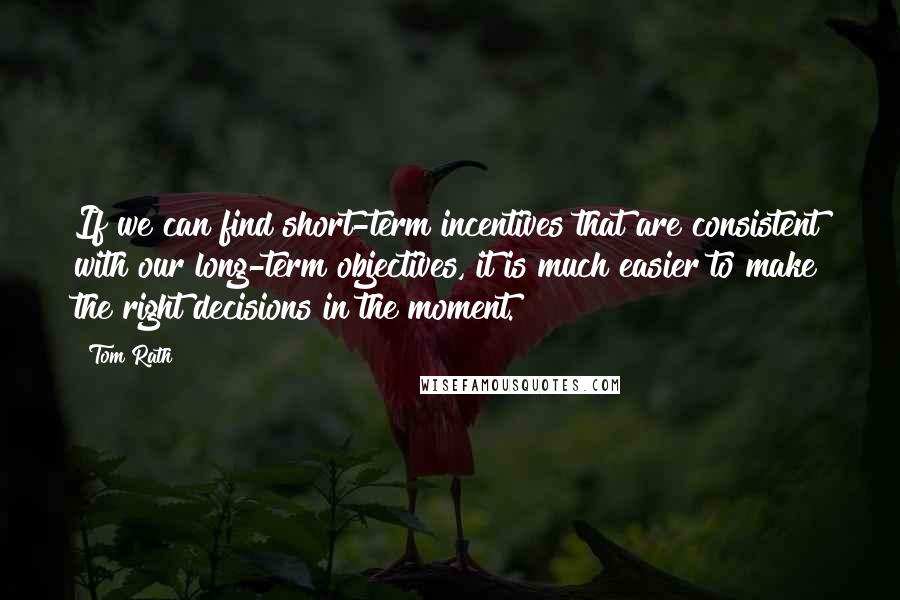 Tom Rath Quotes: If we can find short-term incentives that are consistent with our long-term objectives, it is much easier to make the right decisions in the moment.