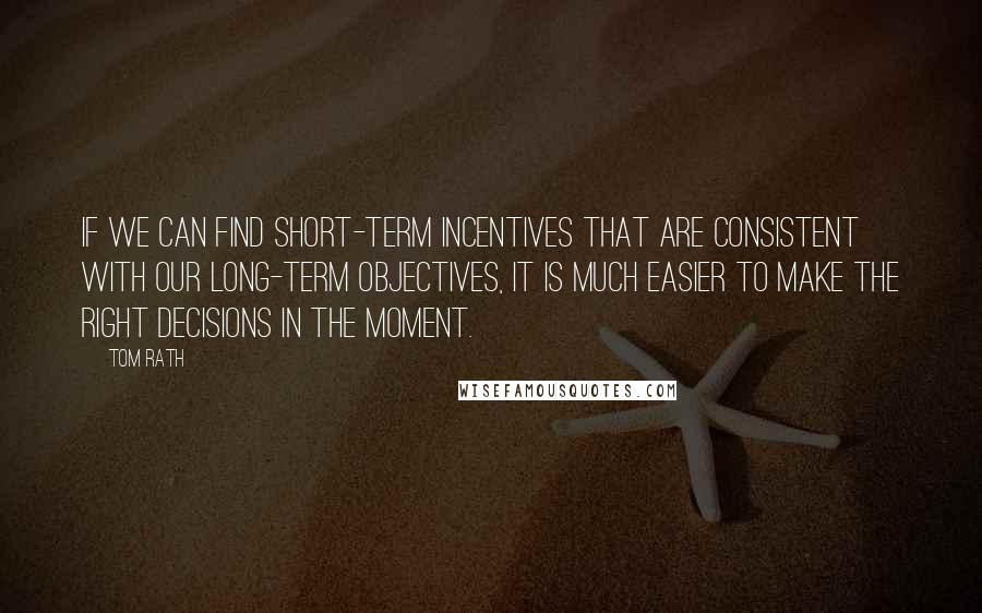 Tom Rath Quotes: If we can find short-term incentives that are consistent with our long-term objectives, it is much easier to make the right decisions in the moment.