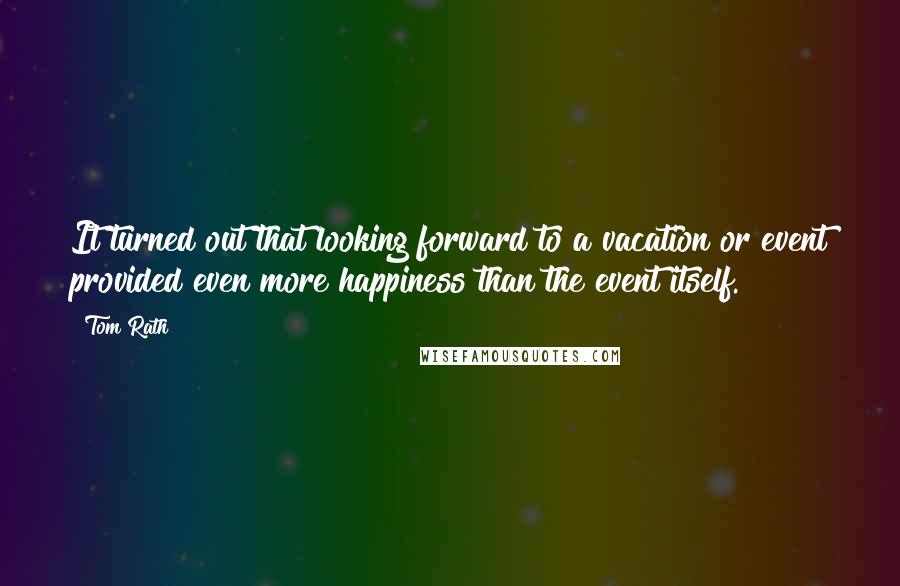 Tom Rath Quotes: It turned out that looking forward to a vacation or event provided even more happiness than the event itself.