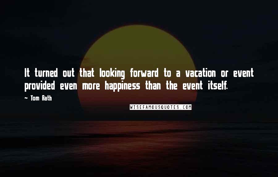 Tom Rath Quotes: It turned out that looking forward to a vacation or event provided even more happiness than the event itself.