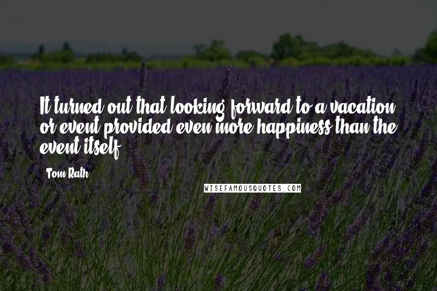 Tom Rath Quotes: It turned out that looking forward to a vacation or event provided even more happiness than the event itself.