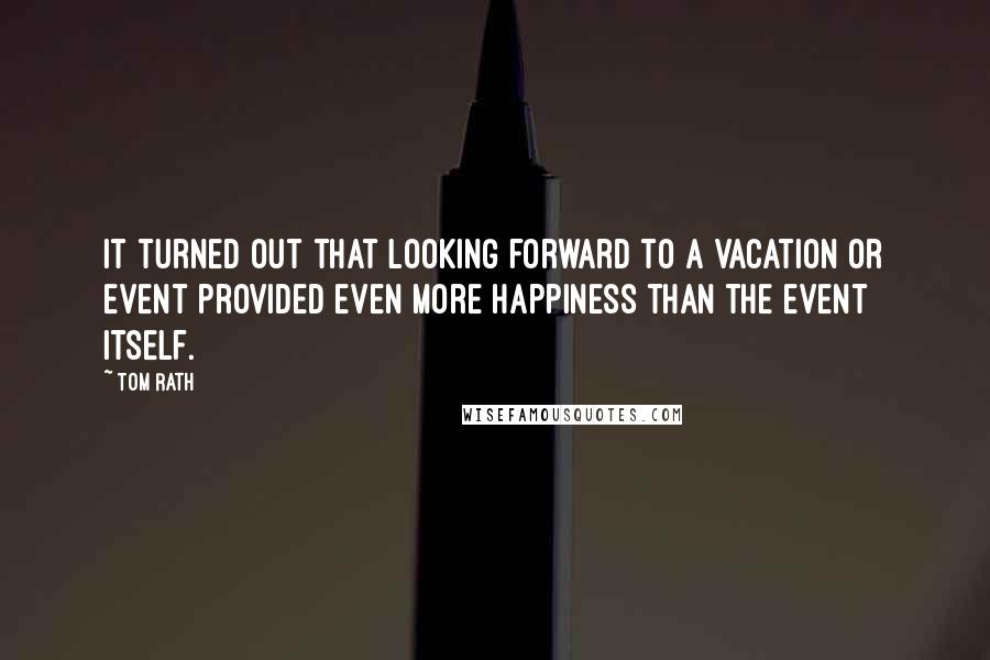 Tom Rath Quotes: It turned out that looking forward to a vacation or event provided even more happiness than the event itself.