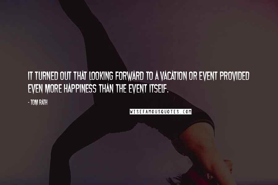 Tom Rath Quotes: It turned out that looking forward to a vacation or event provided even more happiness than the event itself.