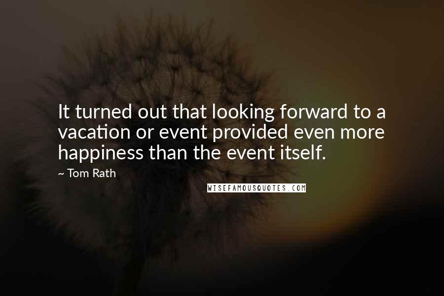 Tom Rath Quotes: It turned out that looking forward to a vacation or event provided even more happiness than the event itself.