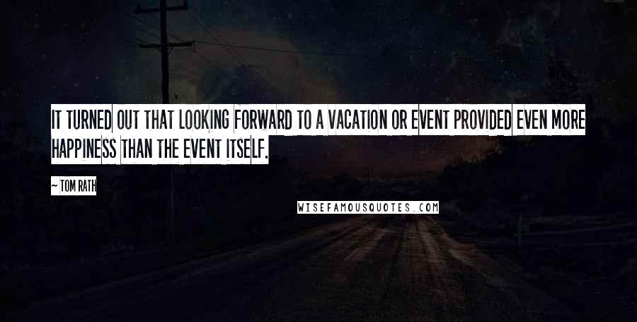 Tom Rath Quotes: It turned out that looking forward to a vacation or event provided even more happiness than the event itself.
