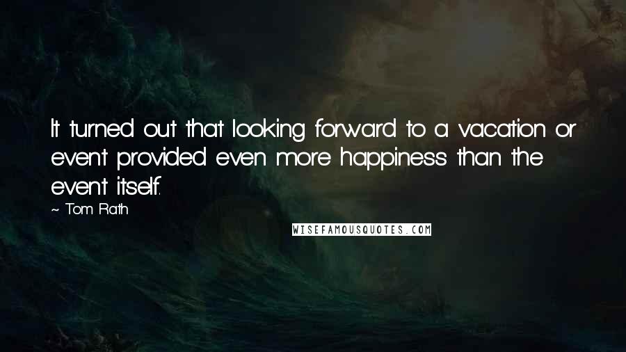 Tom Rath Quotes: It turned out that looking forward to a vacation or event provided even more happiness than the event itself.