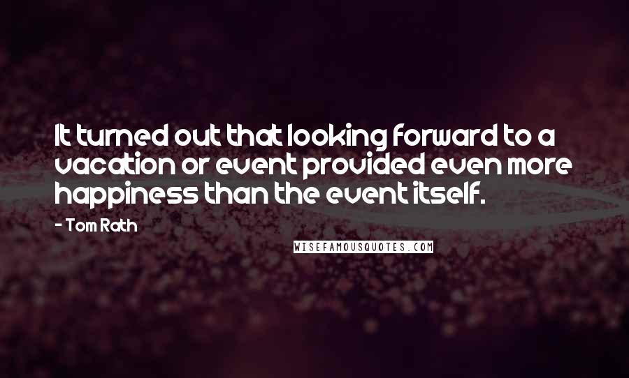 Tom Rath Quotes: It turned out that looking forward to a vacation or event provided even more happiness than the event itself.
