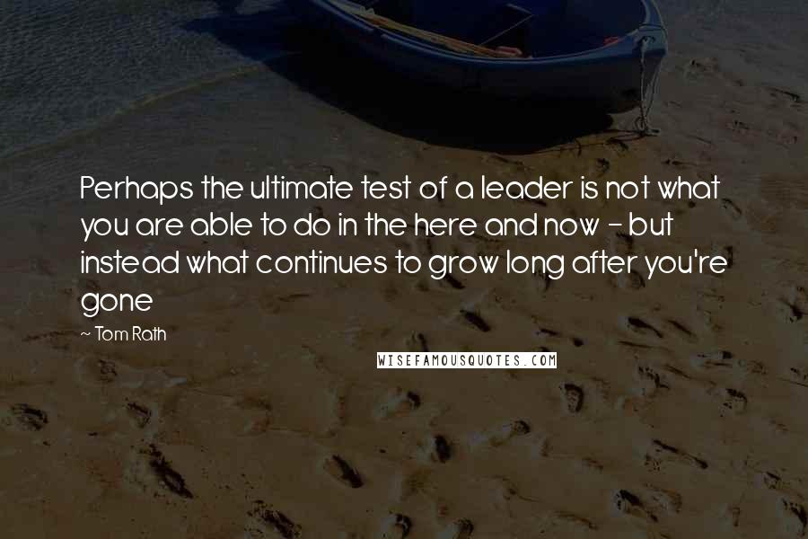 Tom Rath Quotes: Perhaps the ultimate test of a leader is not what you are able to do in the here and now - but instead what continues to grow long after you're gone