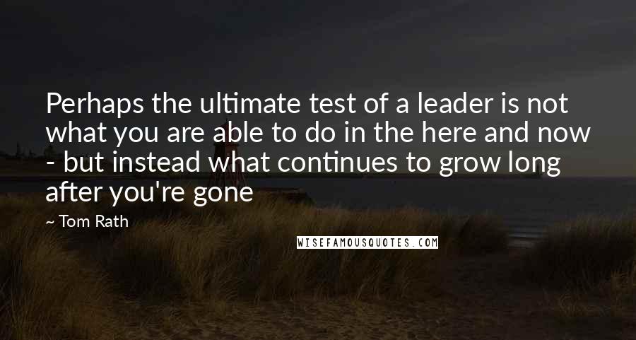 Tom Rath Quotes: Perhaps the ultimate test of a leader is not what you are able to do in the here and now - but instead what continues to grow long after you're gone