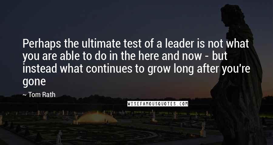 Tom Rath Quotes: Perhaps the ultimate test of a leader is not what you are able to do in the here and now - but instead what continues to grow long after you're gone