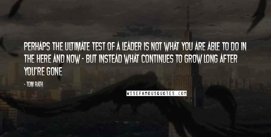 Tom Rath Quotes: Perhaps the ultimate test of a leader is not what you are able to do in the here and now - but instead what continues to grow long after you're gone