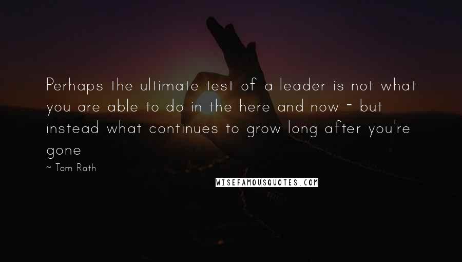 Tom Rath Quotes: Perhaps the ultimate test of a leader is not what you are able to do in the here and now - but instead what continues to grow long after you're gone