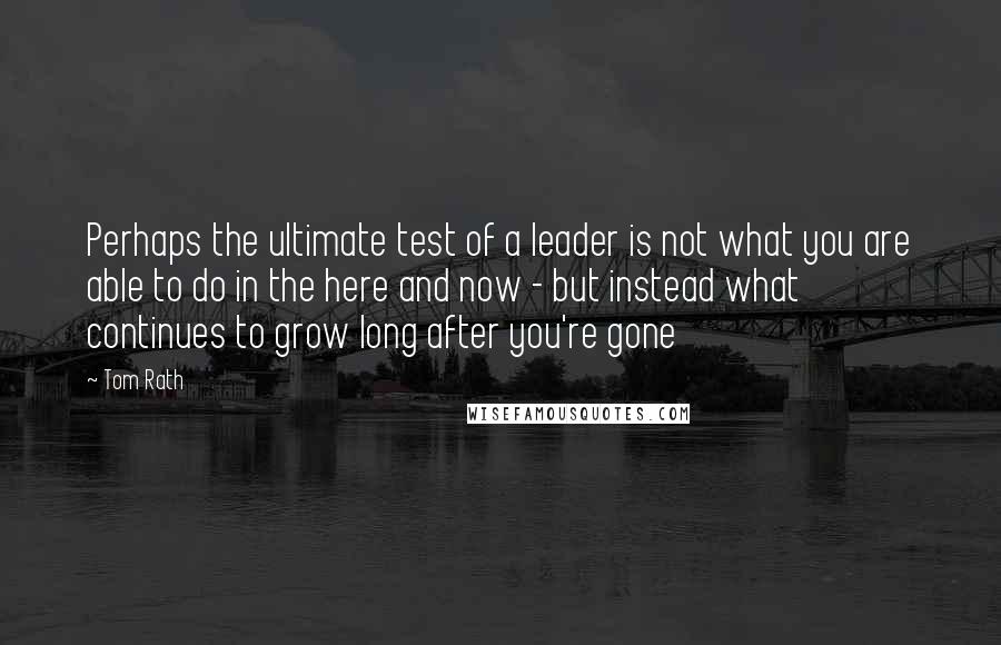 Tom Rath Quotes: Perhaps the ultimate test of a leader is not what you are able to do in the here and now - but instead what continues to grow long after you're gone