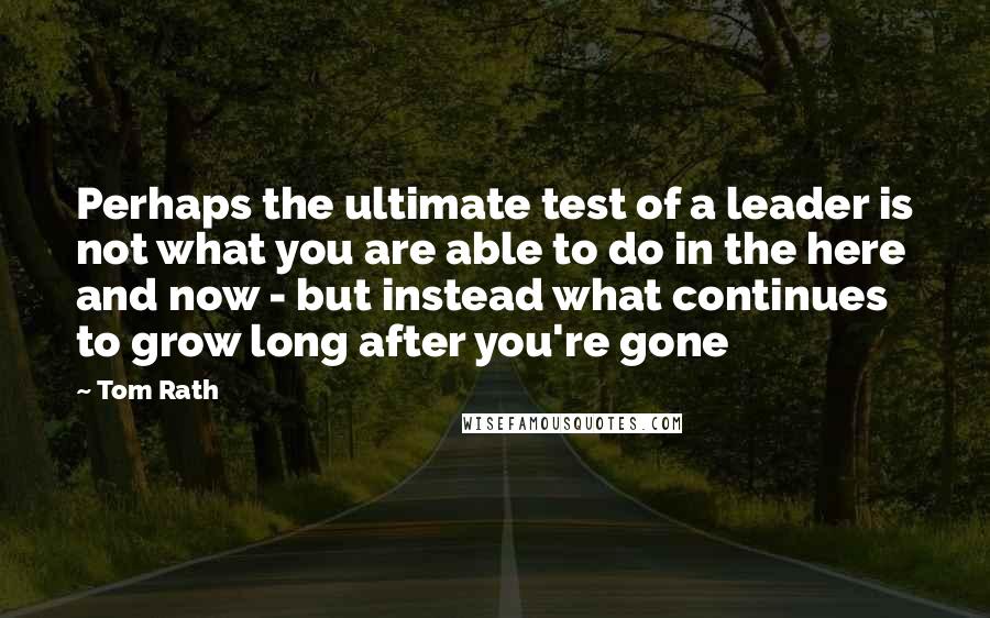 Tom Rath Quotes: Perhaps the ultimate test of a leader is not what you are able to do in the here and now - but instead what continues to grow long after you're gone