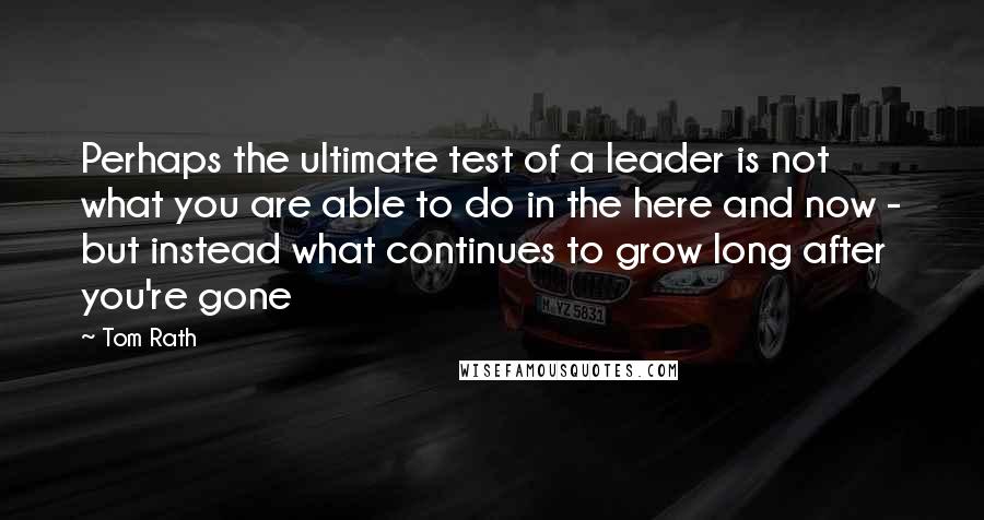 Tom Rath Quotes: Perhaps the ultimate test of a leader is not what you are able to do in the here and now - but instead what continues to grow long after you're gone