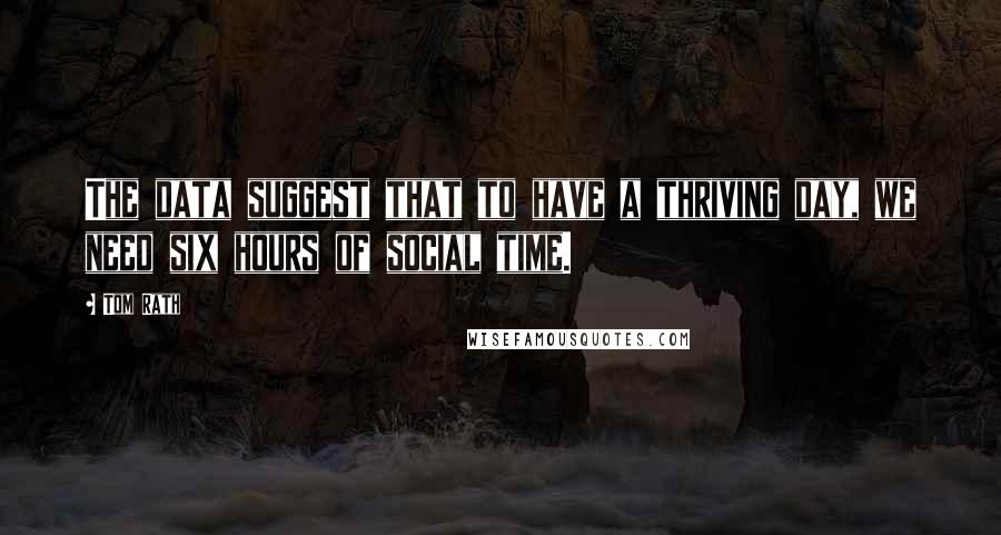 Tom Rath Quotes: The data suggest that to have a thriving day, we need six hours of social time.