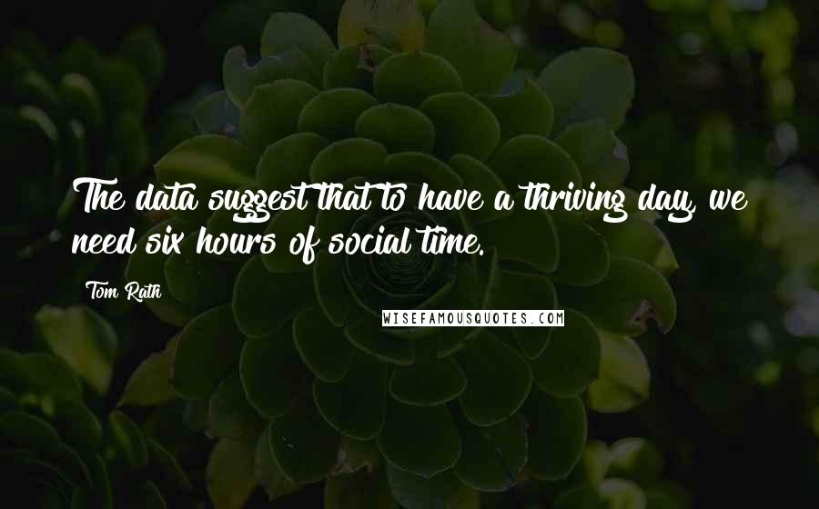 Tom Rath Quotes: The data suggest that to have a thriving day, we need six hours of social time.