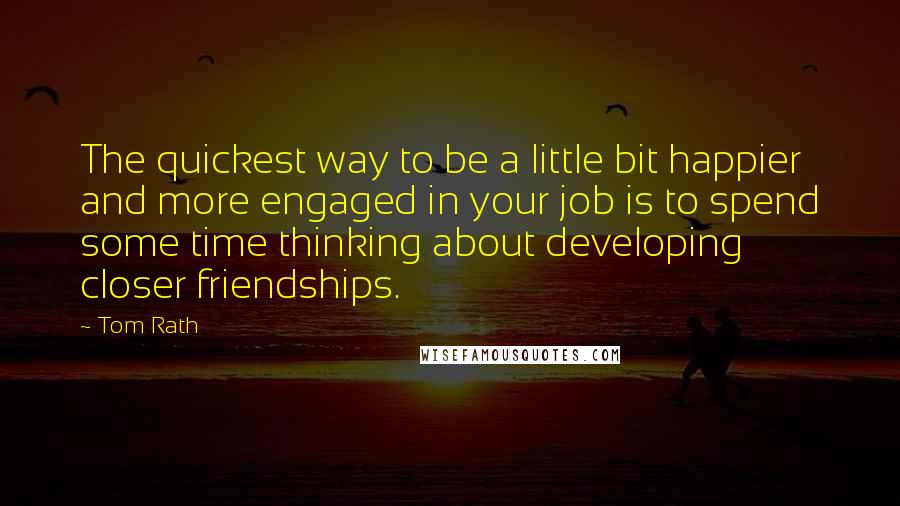 Tom Rath Quotes: The quickest way to be a little bit happier and more engaged in your job is to spend some time thinking about developing closer friendships.