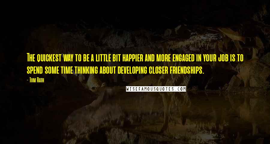 Tom Rath Quotes: The quickest way to be a little bit happier and more engaged in your job is to spend some time thinking about developing closer friendships.