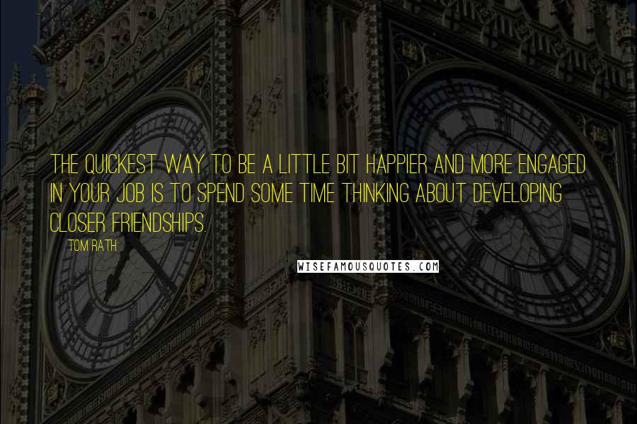 Tom Rath Quotes: The quickest way to be a little bit happier and more engaged in your job is to spend some time thinking about developing closer friendships.