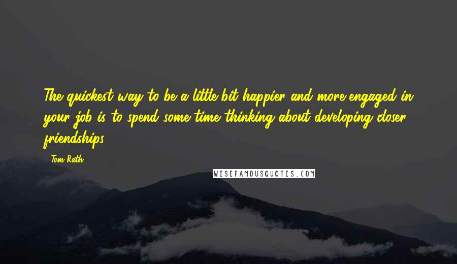 Tom Rath Quotes: The quickest way to be a little bit happier and more engaged in your job is to spend some time thinking about developing closer friendships.