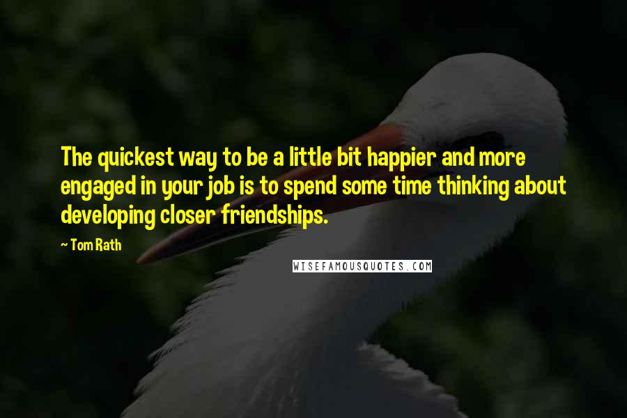 Tom Rath Quotes: The quickest way to be a little bit happier and more engaged in your job is to spend some time thinking about developing closer friendships.