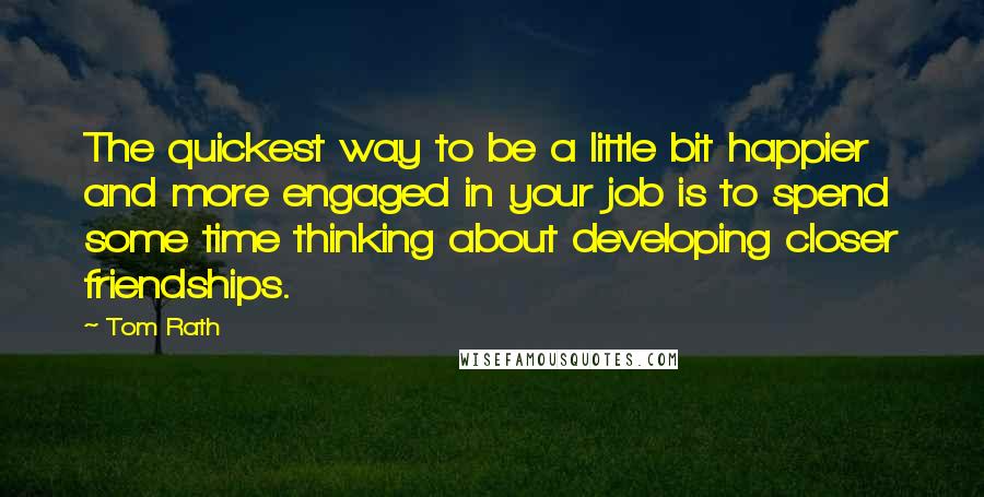 Tom Rath Quotes: The quickest way to be a little bit happier and more engaged in your job is to spend some time thinking about developing closer friendships.